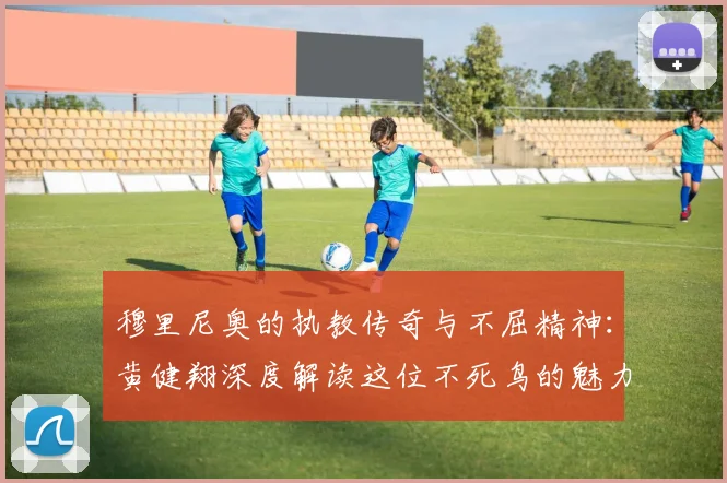 穆里尼奥的执教传奇与不屈精神：黄健翔深度解读这位不死鸟的魅力