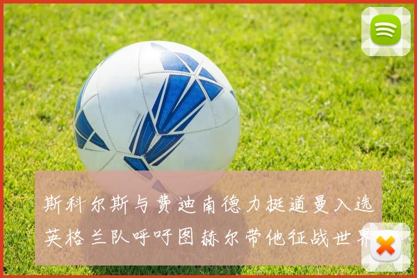 斯科尔斯与费迪南德力挺道曼入选英格兰队呼吁图赫尔带他征战世界杯
