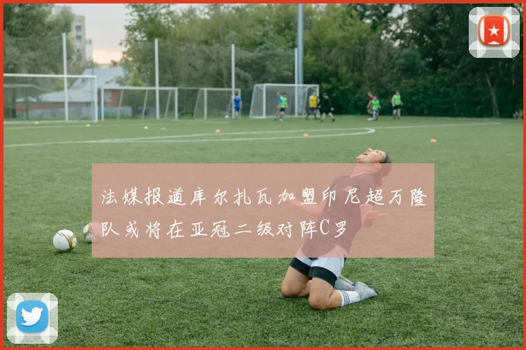 法媒报道库尔扎瓦加盟印尼超万隆队或将在亚冠二级对阵C罗