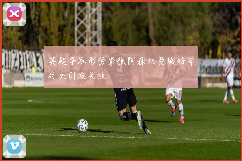 英超争冠形势紧张阿森纳曼城赔率对决引发关注