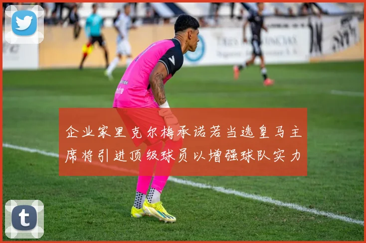 企业家里克尔梅承诺若当选皇马主席将引进顶级球员以增强球队实力