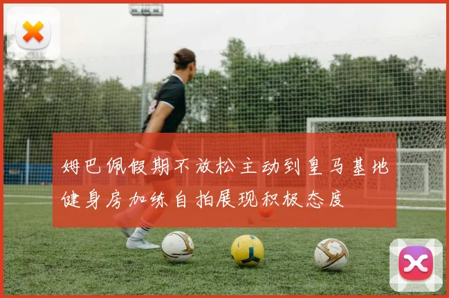 姆巴佩假期不放松主动到皇马基地健身房加练自拍展现积极态度