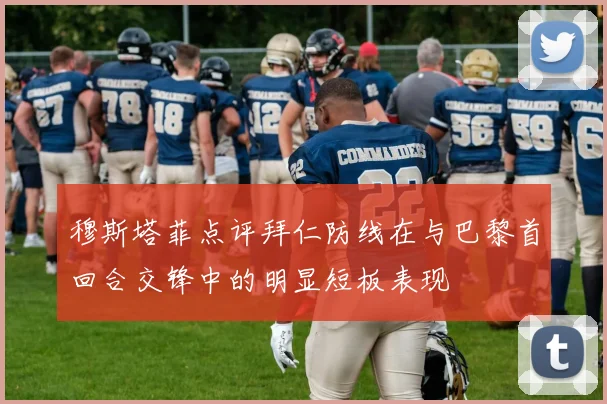 穆斯塔菲点评拜仁防线在与巴黎首回合交锋中的明显短板表现