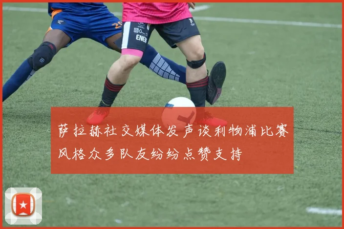 萨拉赫社交媒体发声谈利物浦比赛风格众多队友纷纷点赞支持
