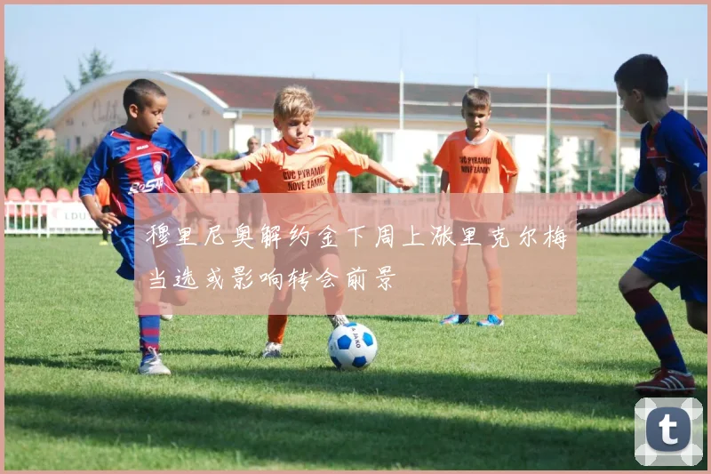 穆里尼奥解约金下周上涨里克尔梅当选或影响转会前景