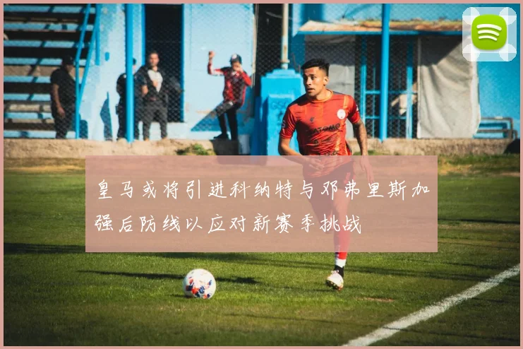 皇马或将引进科纳特与邓弗里斯加强后防线以应对新赛季挑战