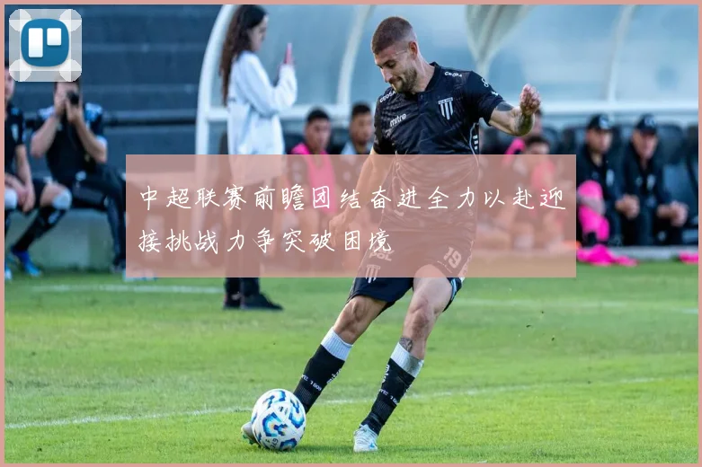 中超联赛前瞻团结奋进全力以赴迎接挑战力争突破困境