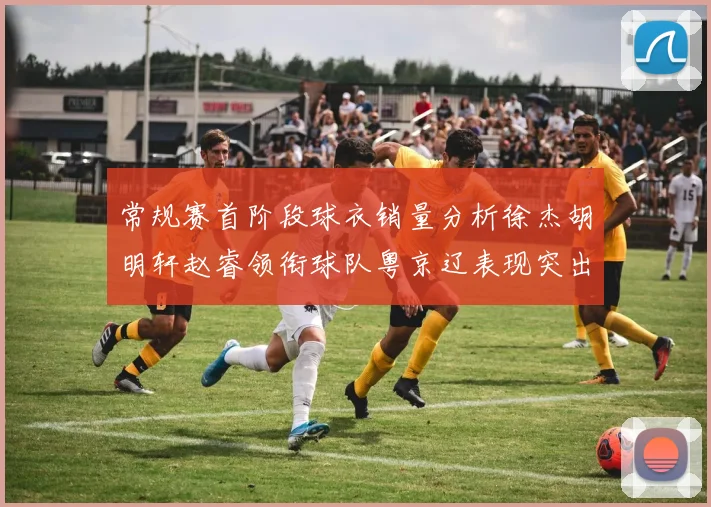 常规赛首阶段球衣销量分析徐杰胡明轩赵睿领衔球队粤京辽表现突出