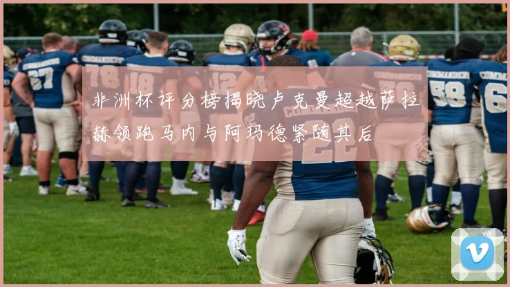 非洲杯评分榜揭晓卢克曼超越萨拉赫领跑马内与阿玛德紧随其后