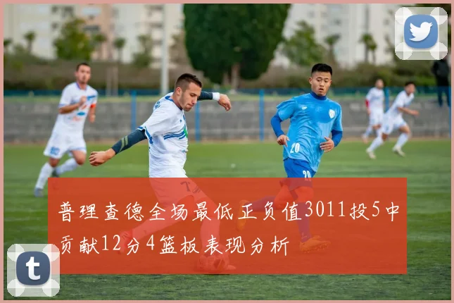 普理查德全场最低正负值3011投5中贡献12分4篮板表现分析