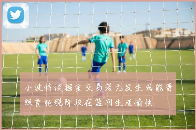 小波特谈掘金交易若无发生或能晋级首轮现阶段在篮网生活愉快