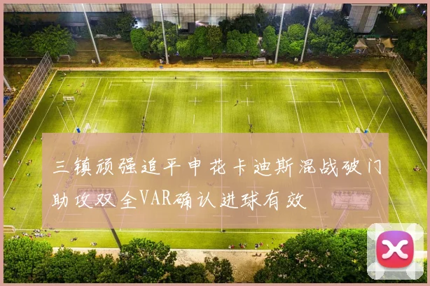 三镇顽强追平申花卡迪斯混战破门助攻双全VAR确认进球有效