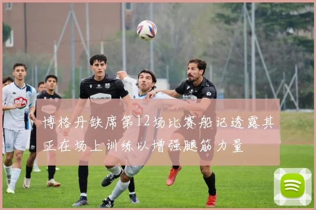 博格丹缺席第12场比赛船记透露其正在场上训练以增强腿筋力量