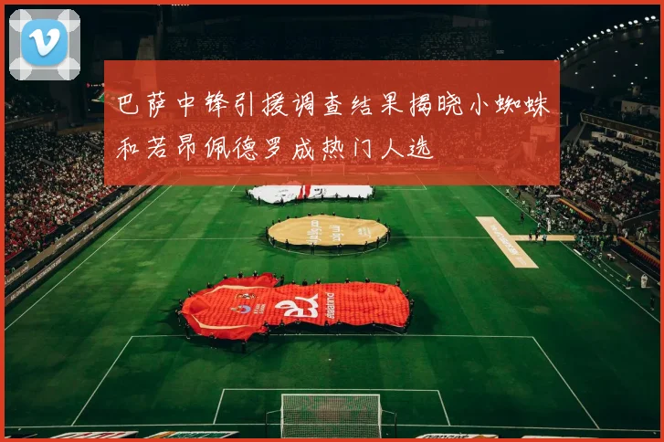 巴萨中锋引援调查结果揭晓小蜘蛛和若昂佩德罗成热门人选