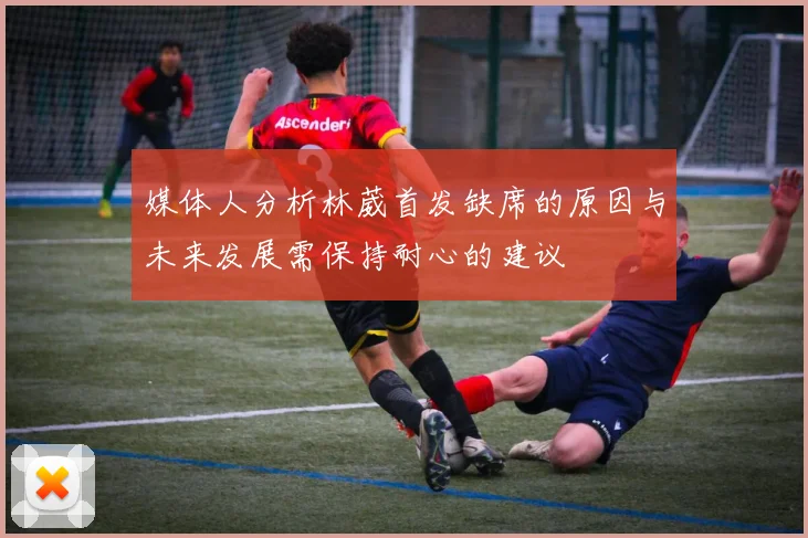 媒体人分析林葳首发缺席的原因与未来发展需保持耐心的建议