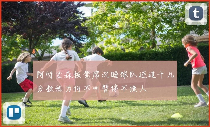 阿特金森板凳席沉睡球队连追十几分教练为何不叫暂停不换人