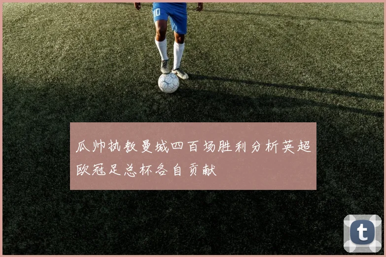 瓜帅执教曼城四百场胜利分析英超欧冠足总杯各自贡献