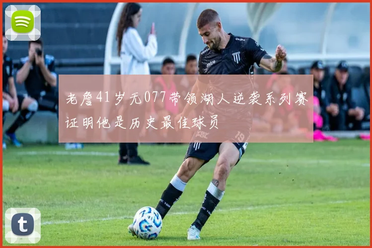 老詹41岁无077带领湖人逆袭系列赛证明他是历史最佳球员