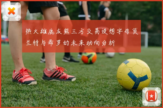 热火雄鹿灰熊三方交易设想字母莫兰特与希罗的未来动向分析