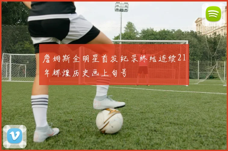 詹姆斯全明星首发纪录终结连续21年辉煌历史画上句号