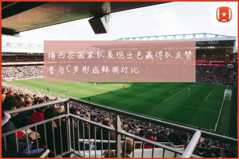 梅西在国家队表现出色赢得队友赞誉与C罗形成鲜明对比