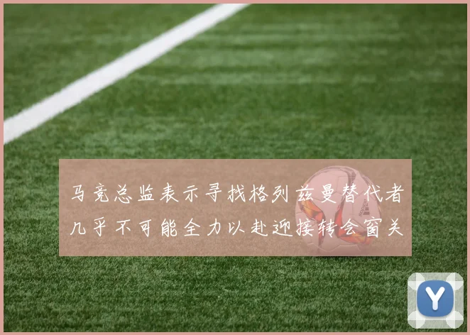 马竞总监表示寻找格列兹曼替代者几乎不可能全力以赴迎接转会窗关闭