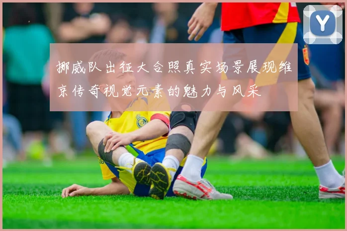 挪威队出征大合照真实场景展现维京传奇视觉元素的魅力与风采