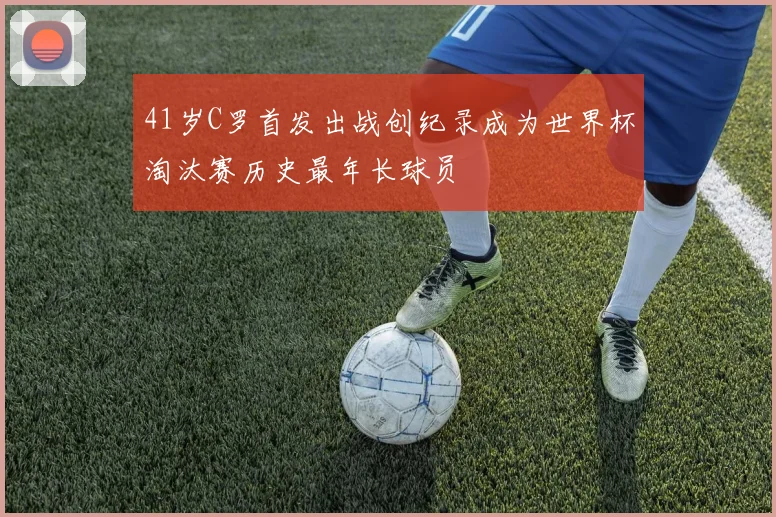 41岁C罗首发出战创纪录成为世界杯淘汰赛历史最年长球员