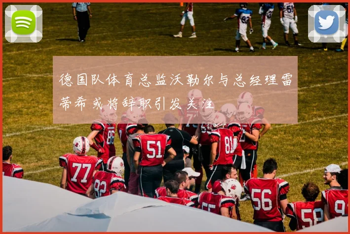 德国队体育总监沃勒尔与总经理雷蒂希或将辞职引发关注