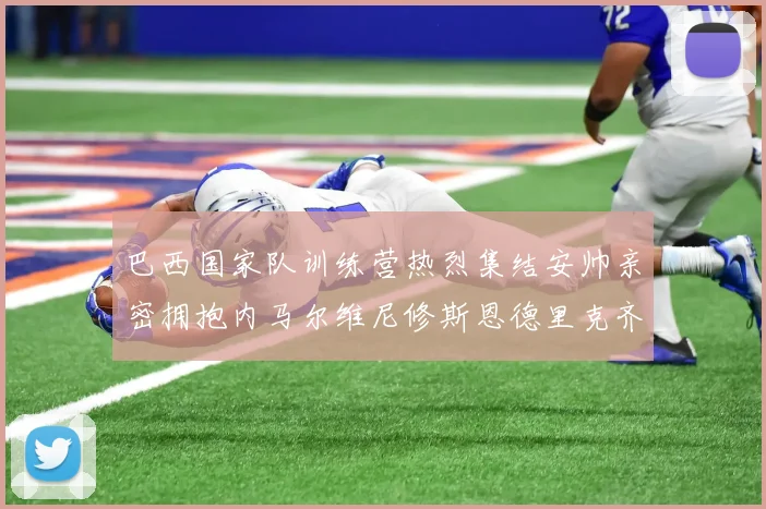 巴西国家队训练营热烈集结安帅亲密拥抱内马尔维尼修斯恩德里克齐亮相