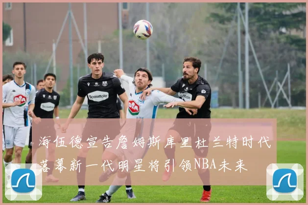 海伍德宣告詹姆斯库里杜兰特时代落幕新一代明星将引领NBA未来